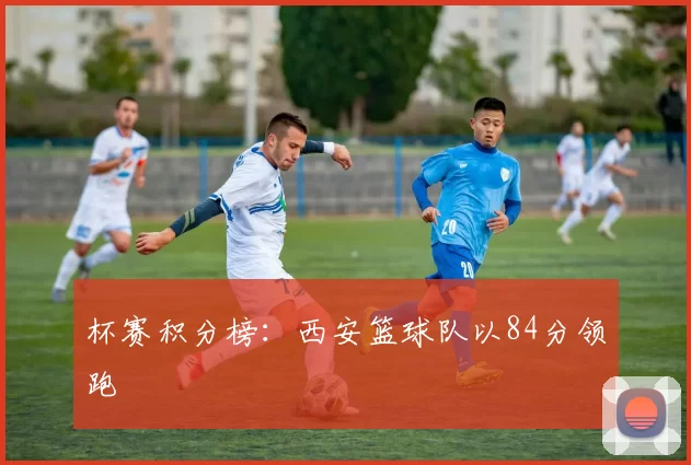 杯赛积分榜：西安篮球队以84分领跑