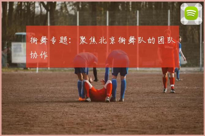 街舞专题：聚焦北京街舞队的团队协作
