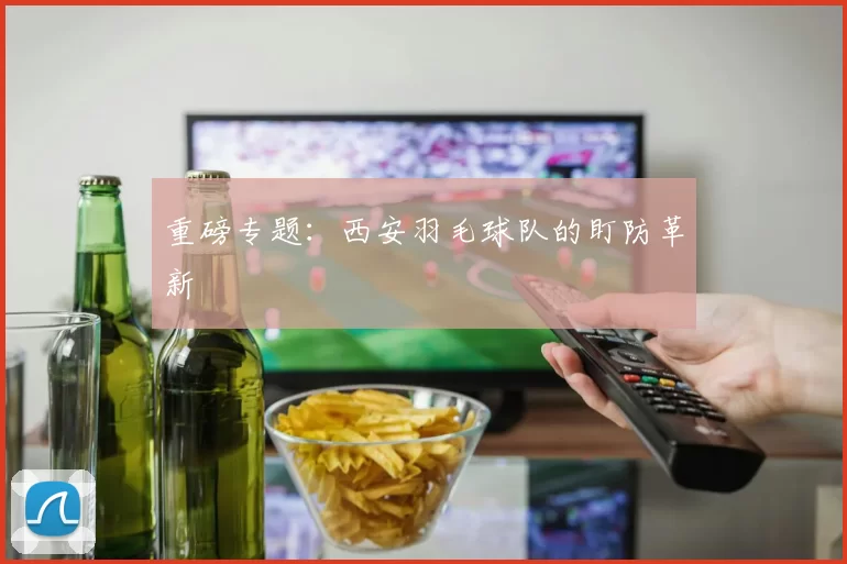 重磅专题：西安羽毛球队的盯防革新