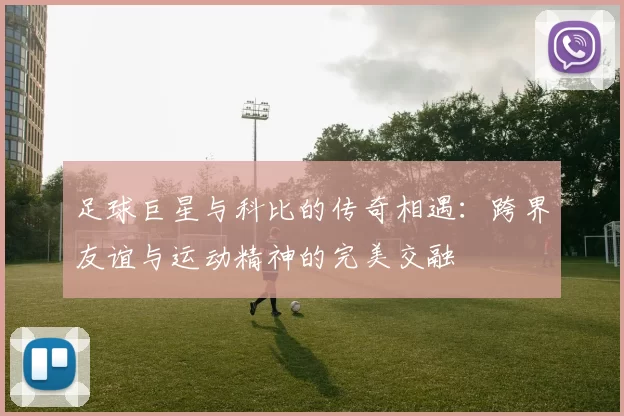 足球巨星与科比的传奇相遇：跨界友谊与运动精神的完美交融