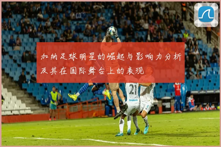 加纳足球明星的崛起与影响力分析及其在国际舞台上的表现