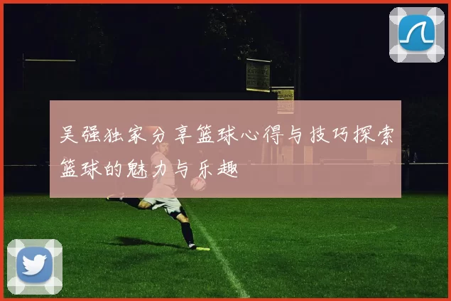 吴强独家分享篮球心得与技巧探索篮球的魅力与乐趣