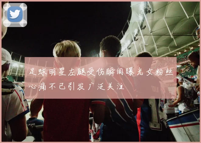 足球明星左腿受伤瞬间曝光女粉丝心痛不已引发广泛关注
