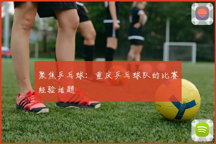 聚焦乒乓球：重庆乒乓球队的比赛经验话题