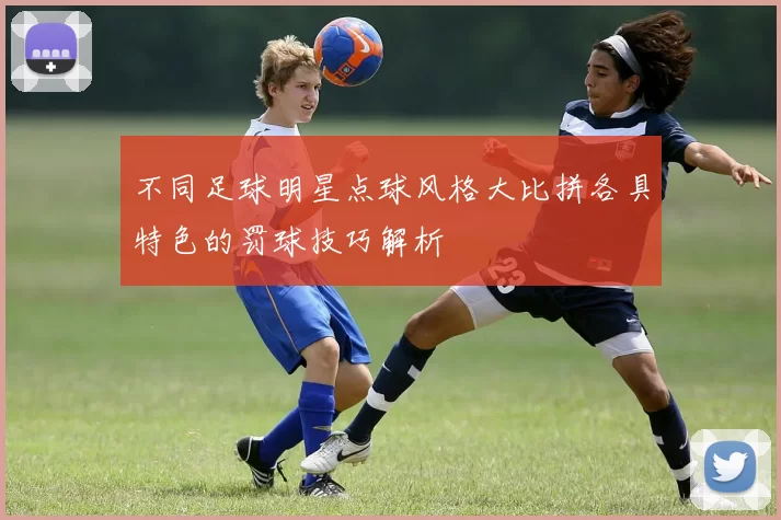不同足球明星点球风格大比拼各具特色的罚球技巧解析