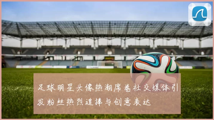 足球明星头像热潮席卷社交媒体引发粉丝热烈追捧与创意表达